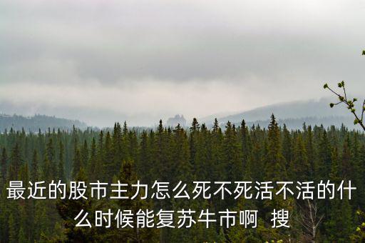 最近的股市主力怎么死不死活不活的什么时候能复苏牛市啊  搜