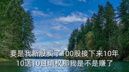 要是我新股买了100股接下来10年10送10且填权那我是不是赚了