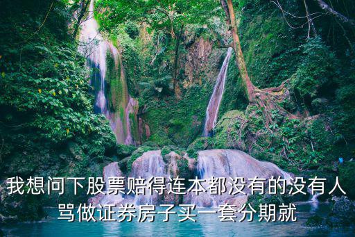 我想问下股票赔得连本都没有的没有人骂做证券房子买一套分期就