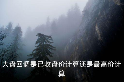 股票回调最高是多少，大盘回调是已收盘价计算还是最高价计算