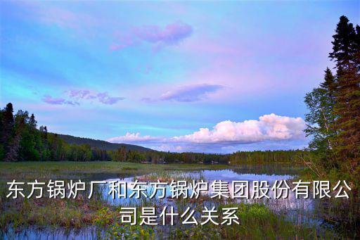 东方锅炉厂和东方锅炉集团股份有限公司是什么关系