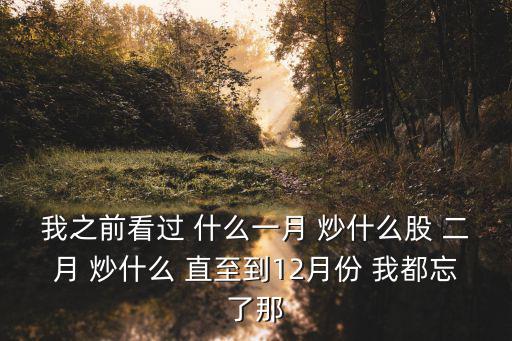 我之前看过 什么一月 炒什么股 二月 炒什么 直至到12月份 我都忘了那