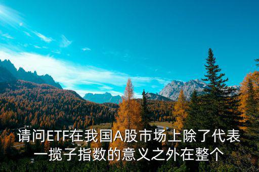 请问ETF在我国A股市场上除了代表一揽子指数的意义之外在整个