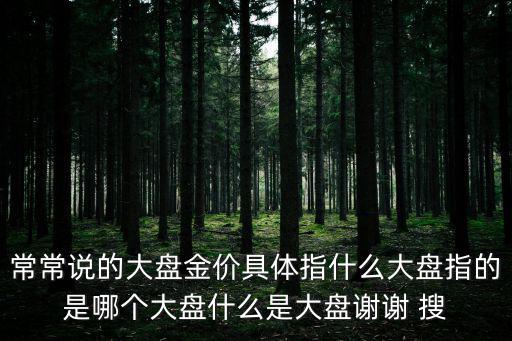 常常说的大盘金价具体指什么大盘指的是哪个大盘什么是大盘谢谢 搜