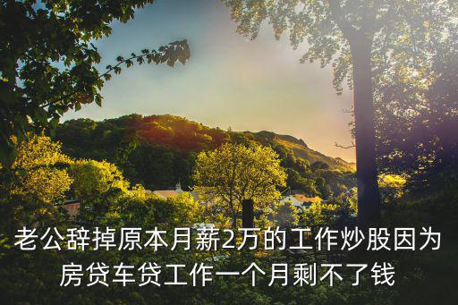 股票跳水怎么安慰，老公辞掉原本月薪2万的工作炒股因为房贷车贷工作一个月剩不了钱