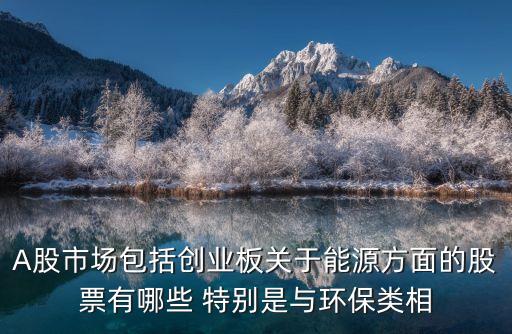 能源化工属于什么板块股票，A股市场包括创业板关于能源方面的股票有哪些 特别是与环保类相
