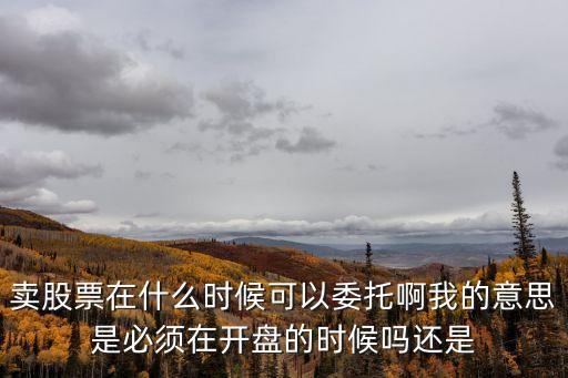 卖股票在什么时候可以委托啊我的意思是必须在开盘的时候吗还是