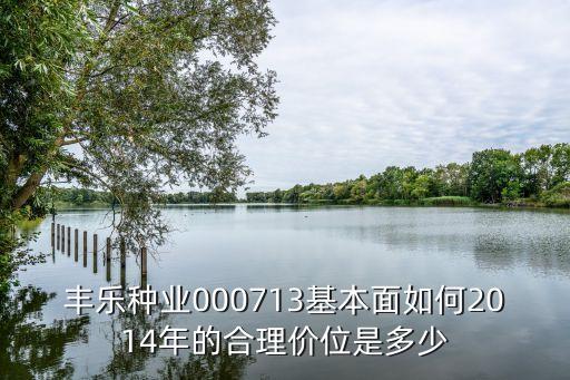 丰乐种业000713基本面如何2014年的合理价位是多少