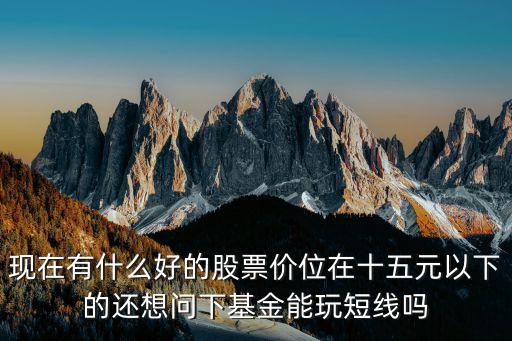 现在有什么好的股票价位在十五元以下的还想问下基金能玩短线吗