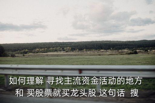 如何理解 寻找主流资金活动的地方 和 买股票就买龙头股 这句话  搜