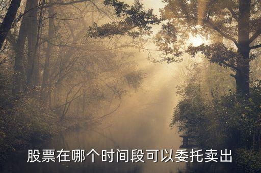股票在哪个时间段可以委托卖出