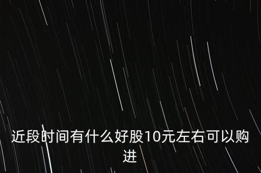 近段时间有什么好股10元左右可以购进