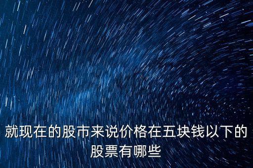 就现在的股市来说价格在五块钱以下的股票有哪些