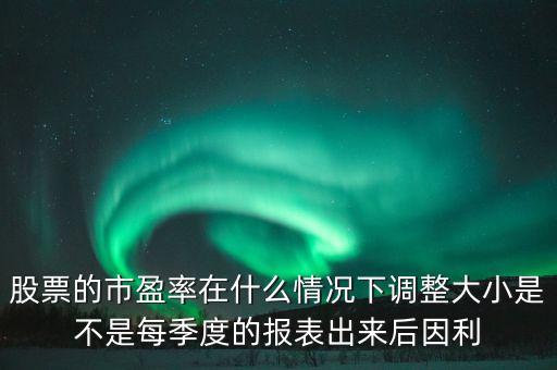 股票的市盈率在什么情况下调整大小是不是每季度的报表出来后因利